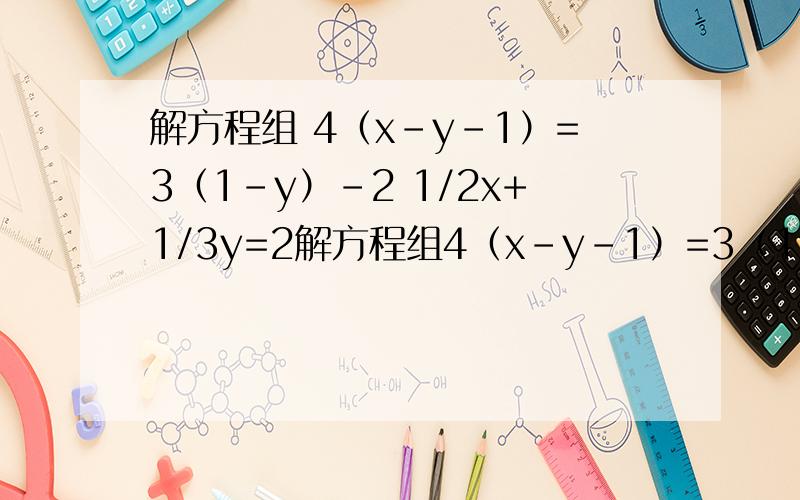 解方程组 4（x-y-1）=3（1-y）-2 1/2x+1/3y=2解方程组4（x-y-1）=3（1-y）-21/2x+1/3y=2