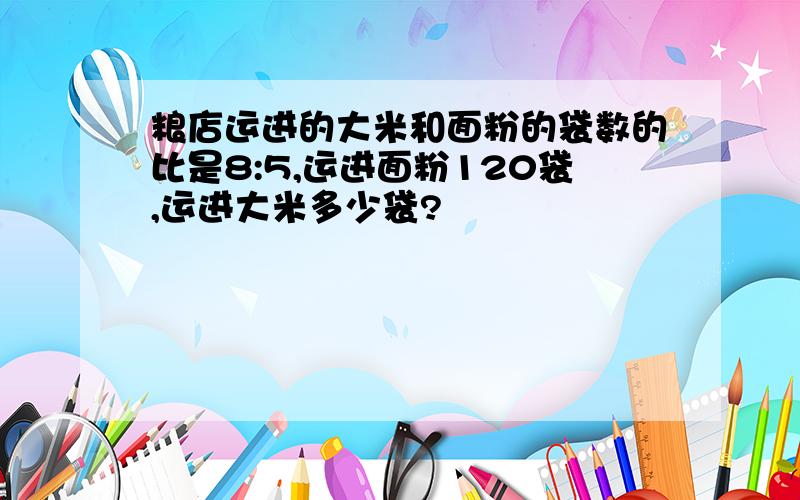 粮店运进的大米和面粉的袋数的比是8:5,运进面粉120袋,运进大米多少袋?