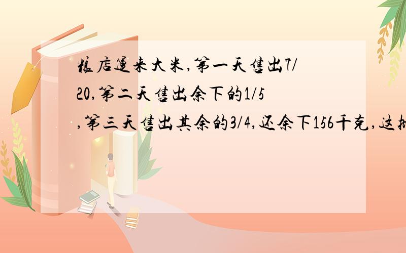 粮店运来大米,第一天售出7/20,第二天售出余下的1/5,第三天售出其余的3/4,还余下156千克,这批大米有多