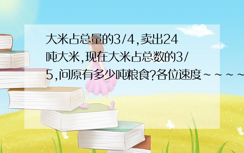 大米占总量的3/4,卖出24吨大米,现在大米占总数的3/5,问原有多少吨粮食?各位速度~~~~~~~~~~~~~~~~~~~~~~~~~~~~~~