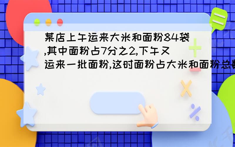 某店上午运来大米和面粉84袋,其中面粉占7分之2,下午又运来一批面粉,这时面粉占大米和面粉总数的5分之2,下运来面粉多少袋?某店上午运来大米和面粉84袋,其中面粉占7分之2,下午又运来一批