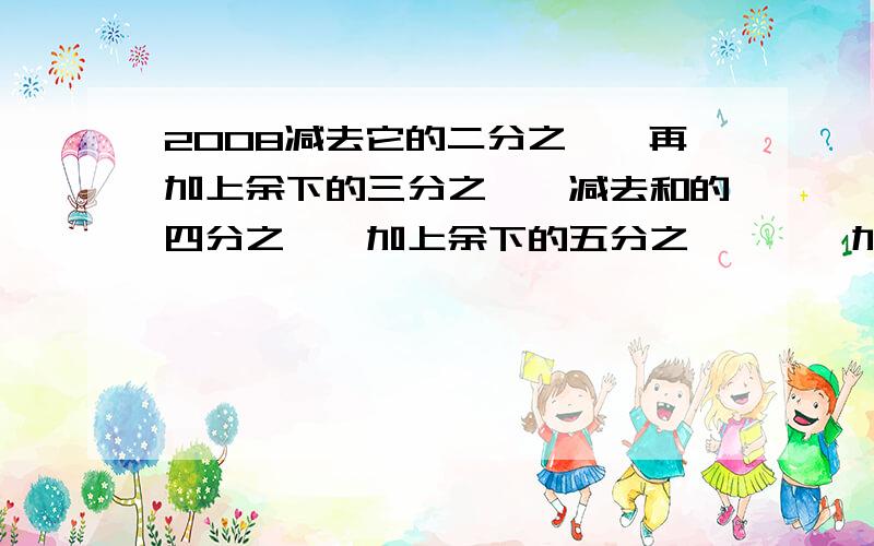 2008减去它的二分之一,再加上余下的三分之一,减去和的四分之一,加上余下的五分之一,…,加上余下的二千零七分之一,减去和的二千零八分之一,结果是多少?