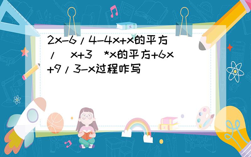 2x-6/4-4x+x的平方/(x+3)*x的平方+6x+9/3-x过程咋写