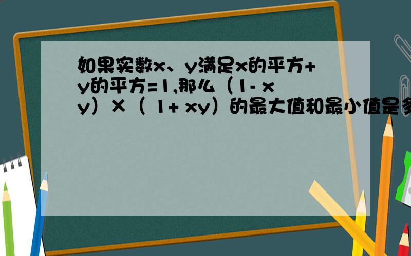 如果实数x、y满足x的平方+y的平方=1,那么（1- xy）×（ 1+ xy）的最大值和最小值是多少