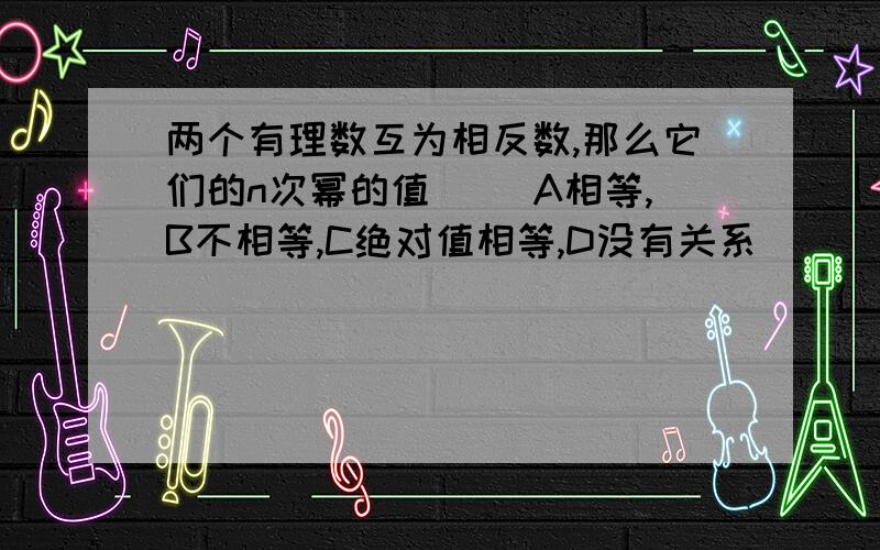 两个有理数互为相反数,那么它们的n次幂的值（ ）A相等,B不相等,C绝对值相等,D没有关系