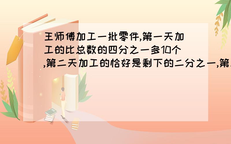 王师傅加工一批零件,第一天加工的比总数的四分之一多10个,第二天加工的恰好是剩下的二分之一,第三天加工完剩下的40个,这批零件有多少个?