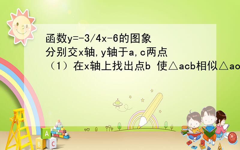 函数y=-3/4x-6的图象分别交x轴,y轴于a,c两点（1）在x轴上找出点b 使△acb相似△aoc 求点b的坐标        （2）设动点P,Q分别从A.O两点同时出发,以相同的速度沿AO,OC向O,C运动,连接PQ 设ap=m,是否存在m值