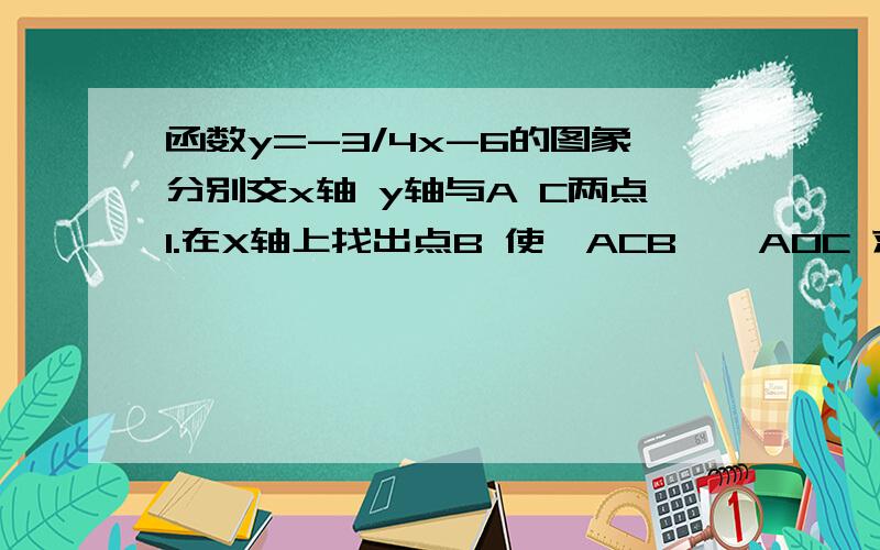 函数y=-3/4x-6的图象分别交x轴 y轴与A C两点1.在X轴上找出点B 使△ACB∽△AOC 求点B的坐标 2.设动点P Q分别从A O两点同时出发 以相同的速度沿AO OC向O C运动 连结PQ 设AP=m 是否存在m值 使以O P Q为顶