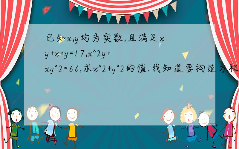 已知x,y均为实数,且满足xy+x+y=17,x^2y+xy^2=66,求x^2+y^2的值.我知道要构造方程来解,但不知道怎么构造,望知道的指点