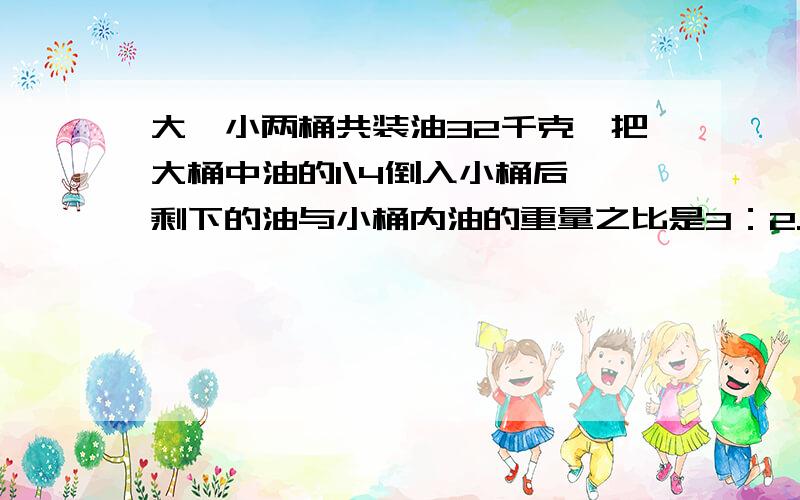 大,小两桶共装油32千克,把大桶中油的1\4倒入小桶后,剩下的油与小桶内油的重量之比是3：2.大、小桶中原来分别装油多少千克?快