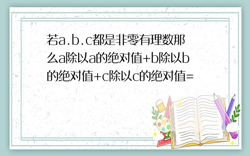 若a.b.c都是非零有理数那么a除以a的绝对值+b除以b的绝对值+c除以c的绝对值=