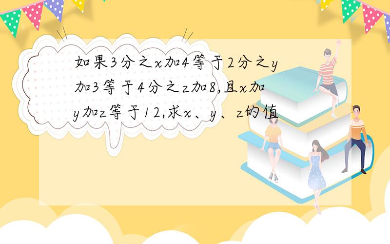 如果3分之x加4等于2分之y加3等于4分之z加8,且x加y加z等于12,求x、y、z的值