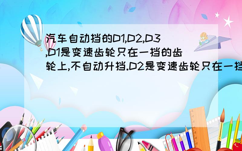 汽车自动挡的D1,D2,D3,D1是变速齿轮只在一挡的齿轮上,不自动升挡.D2是变速齿轮只在一挡和二档的齿轮上来回切换,D3是变速齿轮只在一挡以及二档、三档的齿轮上来回切换.这些我都知道我想问