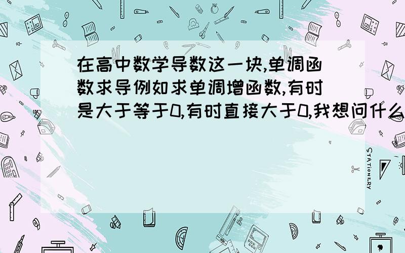 在高中数学导数这一块,单调函数求导例如求单调增函数,有时是大于等于0,有时直接大于0,我想问什么情况要加等号,什么时候不要加呢?