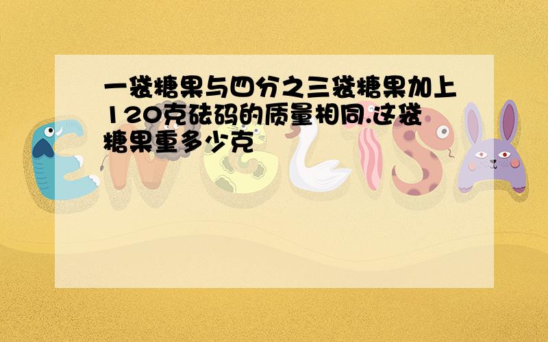 一袋糖果与四分之三袋糖果加上120克砝码的质量相同.这袋糖果重多少克