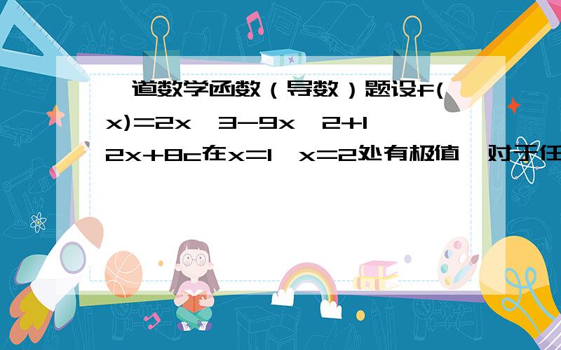 一道数学函数（导数）题设f(x)=2x^3-9x^2+12x+8c在x=1,x=2处有极值,对于任意的x∈【0,3】都有 f(x)＜c^2成立,求c的取值范围.答案不重要,主要是解题的思路,和大体过程,