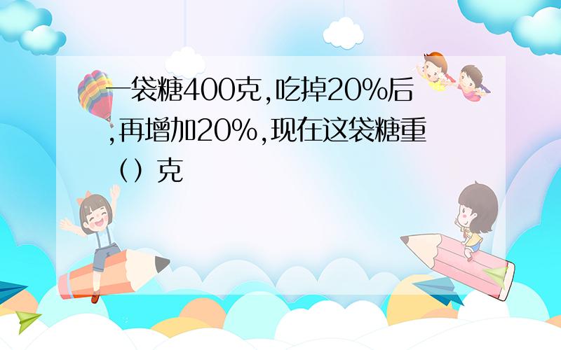 一袋糖400克,吃掉20%后,再增加20%,现在这袋糖重（）克