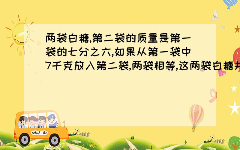 两袋白糖,第二袋的质量是第一袋的七分之六,如果从第一袋中7千克放入第二袋,两袋相等,这两袋白糖共重几kg?要有算式