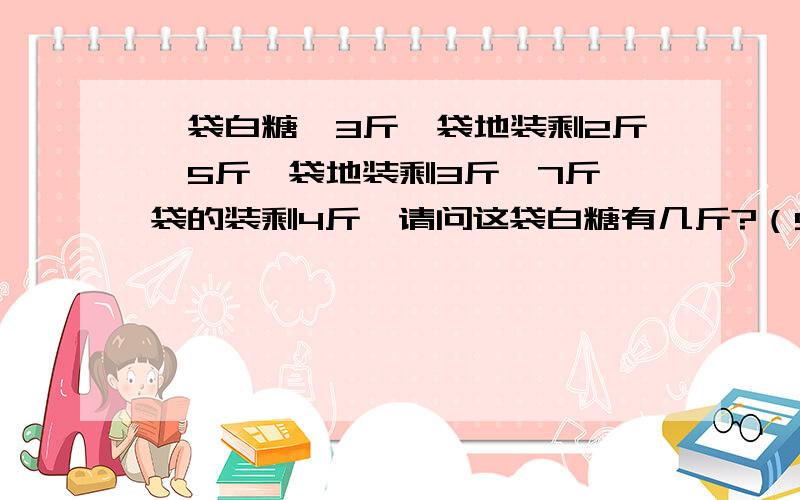 一袋白糖,3斤一袋地装剩2斤,5斤一袋地装剩3斤,7斤一袋的装剩4斤,请问这袋白糖有几斤?（53斤）