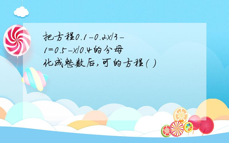 把方程0.1-0.2x/3-1=0.5-x/0.4的分母化成整数后,可的方程（ ）