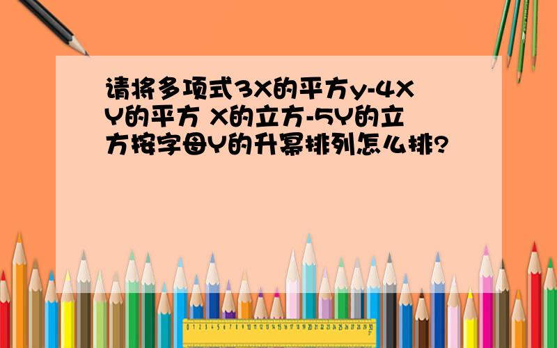 请将多项式3X的平方y-4XY的平方 X的立方-5Y的立方按字母Y的升幂排列怎么排?