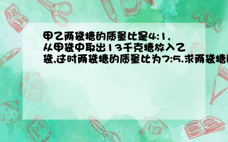 甲乙两袋糖的质量比是4:1,从甲袋中取出13千克糖放入乙袋,这时两袋糖的质量比为7:5.求两袋糖的质量之和