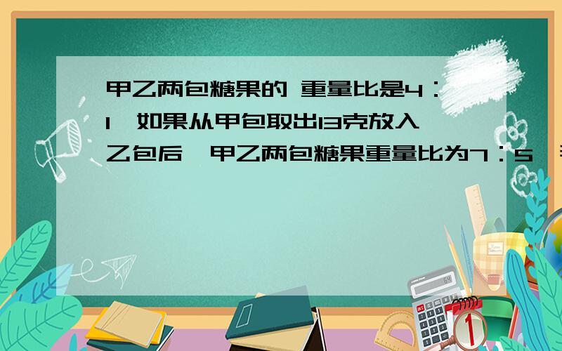 甲乙两包糖果的 重量比是4：1,如果从甲包取出13克放入乙包后,甲乙两包糖果重量比为7：5,那么两包糖果重量的总和是多少?