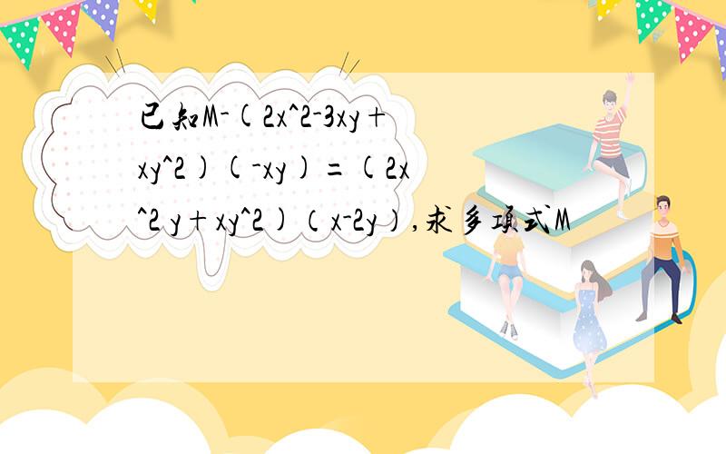 已知M-(2x^2-3xy+xy^2)(-xy)=(2x^2 y+xy^2)（x-2y）,求多项式M