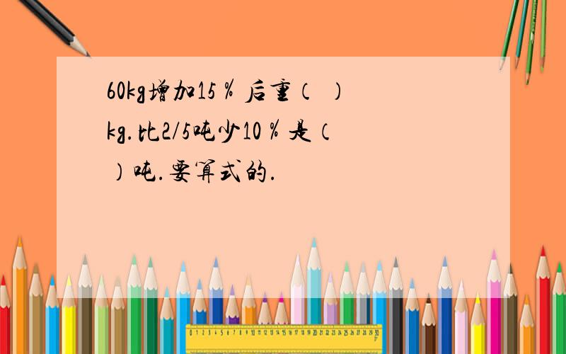 60kg增加15％后重（ ）kg.比2/5吨少10％是（）吨.要算式的.