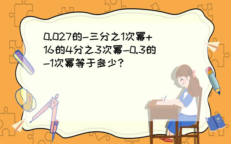 0.027的-三分之1次幂+16的4分之3次幂-0.3的-1次幂等于多少?