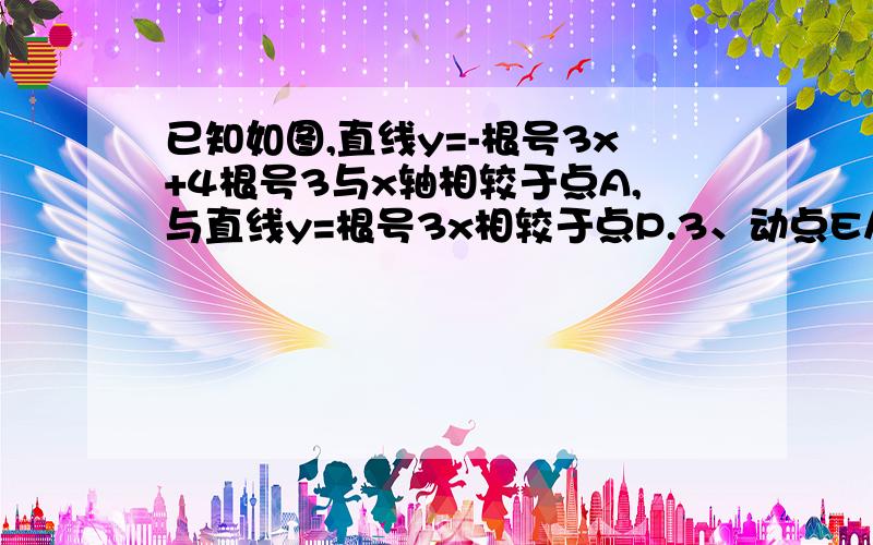 已知如图,直线y=-根号3x+4根号3与x轴相较于点A,与直线y=根号3x相较于点P.3、动点E从原点O出发,以每秒13、动点E从原点O出发，以每秒1个单位的速度延着O_P_A的路线向点A匀速运动（E不与点O、A重