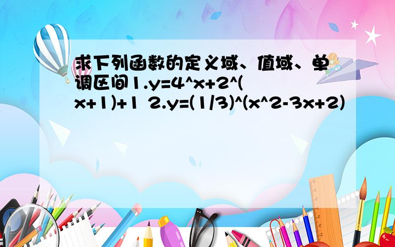 求下列函数的定义域、值域、单调区间1.y=4^x+2^(x+1)+1 2.y=(1/3)^(x^2-3x+2)