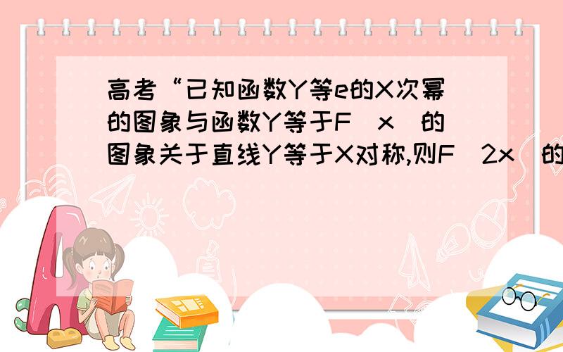 高考“已知函数Y等e的X次幂的图象与函数Y等于F(x)的图象关于直线Y等于X对称,则F(2x)的值是什么?需要...高考“已知函数Y等e的X次幂的图象与函数Y等于F(x)的图象关于直线Y等于X对称,则F(2x)的值