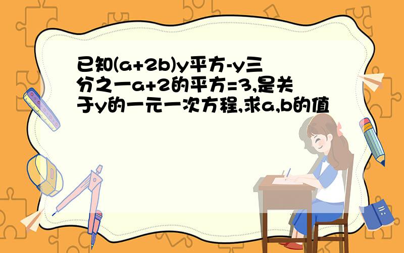 已知(a+2b)y平方-y三分之一a+2的平方=3,是关于y的一元一次方程,求a,b的值