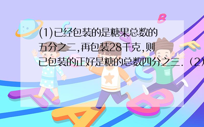 (1)已经包装的是糖果总数的五分之二,再包装28千克,则已包装的正好是糖的总数四分之三.（2）甲、乙两校原有书的本数的比是7：5,如果甲校给乙校650本,那么甲、乙两校书的本数的比是3：4,原