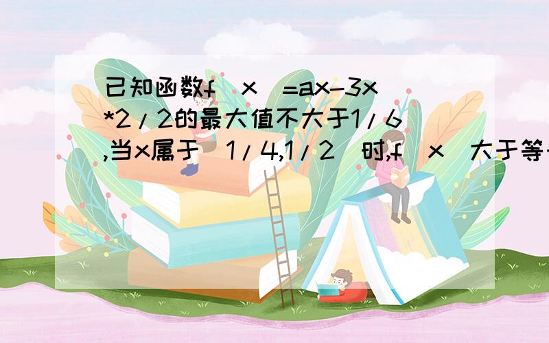 已知函数f(x)=ax-3x*2/2的最大值不大于1/6,当x属于[1/4,1/2]时,f(x)大于等于1/8,则a的值求详解,越详细越好,越快越好,急切想知道怎么算的,