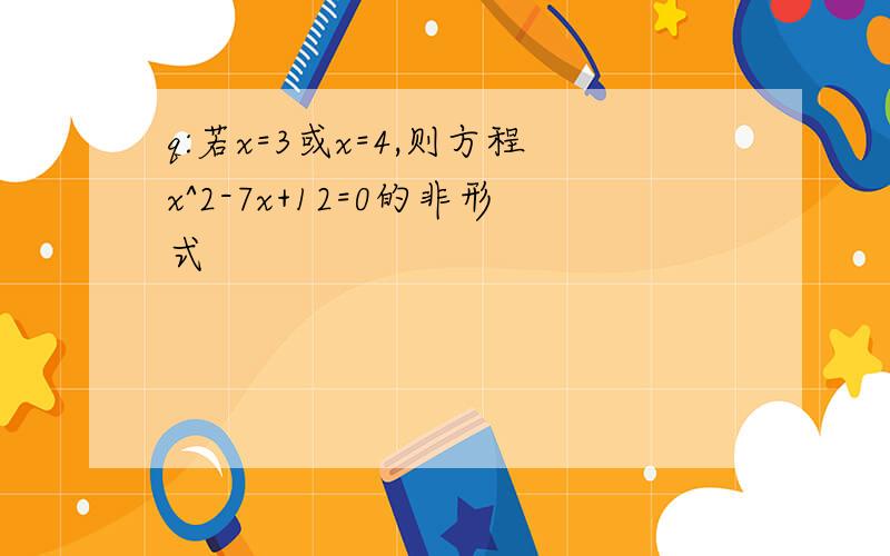 q:若x=3或x=4,则方程x^2-7x+12=0的非形式