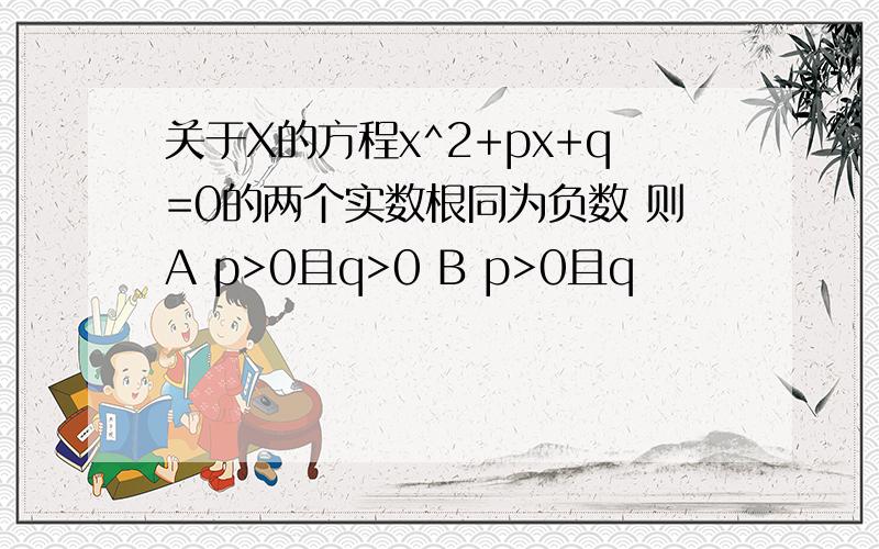 关于X的方程x^2+px+q=0的两个实数根同为负数 则A p>0且q>0 B p>0且q