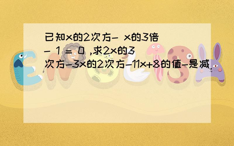 已知x的2次方- x的3倍 - 1 = 0 ,求2x的3次方-3x的2次方-11x+8的值-是减