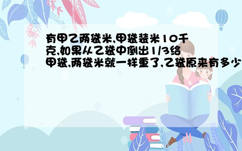 有甲乙两袋米,甲袋装米10千克,如果从乙袋中倒出1/3给甲袋,两袋米就一样重了,乙袋原来有多少千克?急用算术法