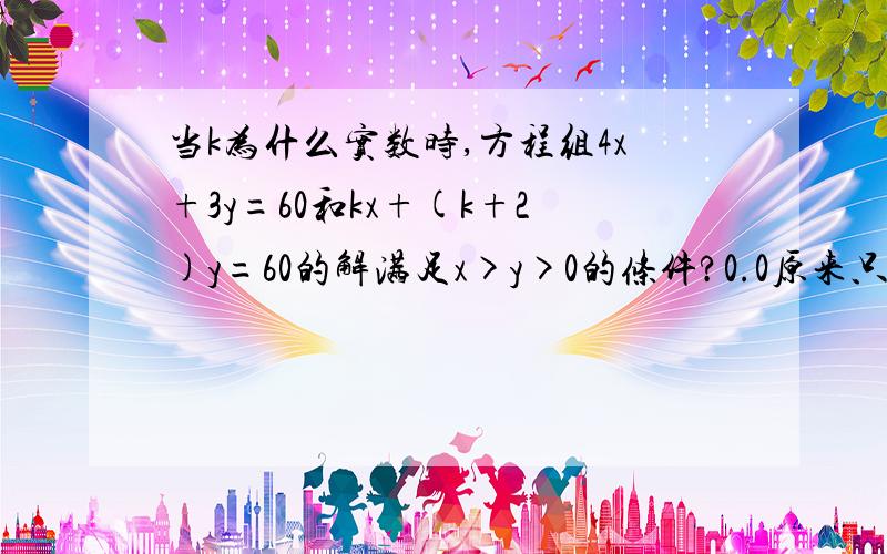 当k为什么实数时,方程组4x+3y=60和kx+(k+2)y=60的解满足x>y>0的条件?0.0原来只有用那么麻烦的方法才能做出来啊= =话说我和那位做的最长的方法一样0.0没有更简单的方法么?