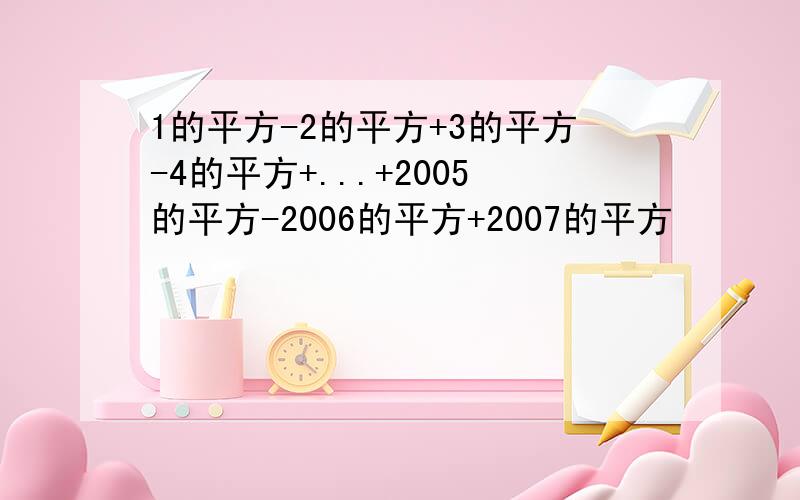 1的平方-2的平方+3的平方-4的平方+...+2005的平方-2006的平方+2007的平方