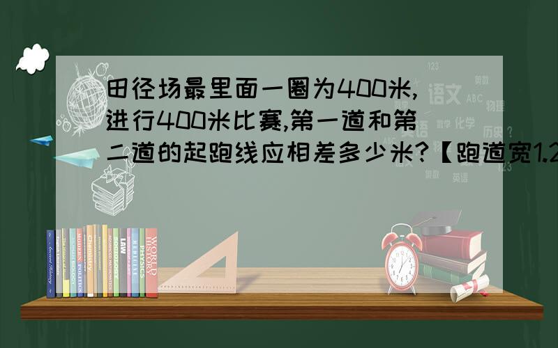 田径场最里面一圈为400米,进行400米比赛,第一道和第二道的起跑线应相差多少米?【跑道宽1.25米】过程：