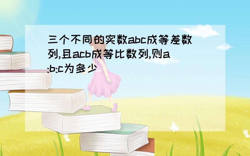 三个不同的实数abc成等差数列,且acb成等比数列,则a:b:c为多少