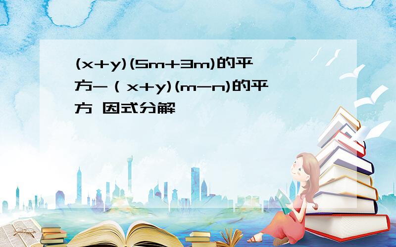 (x+y)(5m+3m)的平方-（x+y)(m-n)的平方 因式分解