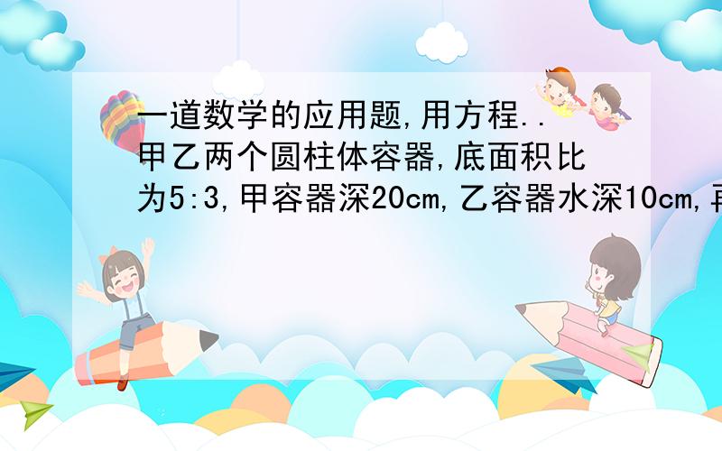 一道数学的应用题,用方程..甲乙两个圆柱体容器,底面积比为5:3,甲容器深20cm,乙容器水深10cm,再往两个容器里注入同样多的水,使两个容器的水深相等,这时水深多少厘米?一定要用方程解哦~感激