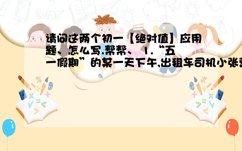 请问这两个初一【绝对值】应用题、怎么写.帮帮、 1.“五一假期”的某一天下午,出租车司机小张营运全是在东西走向的幸福路上进行的,如果规定向东为正,向西为负,他这天下午的形成｛单