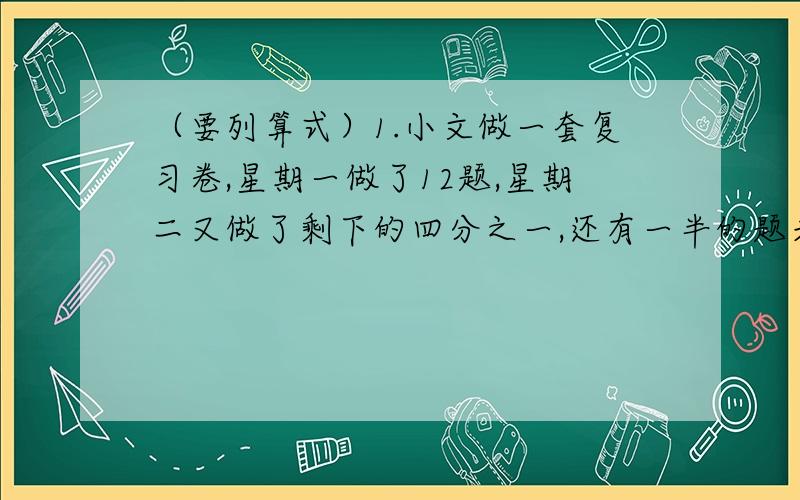 （要列算式）1.小文做一套复习卷,星期一做了12题,星期二又做了剩下的四分之一,还有一半的题未做.这套复习卷共有多少题?2.一批水泥,第一次运走这批水泥的九分之二,如果再运走15吨,则运走