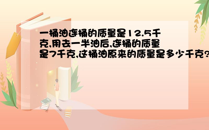 一桶油连桶的质量是12.5千克,用去一半油后,连桶的质量是7千克,这桶油原来的质量是多少千克?桶的质量是多少千克?