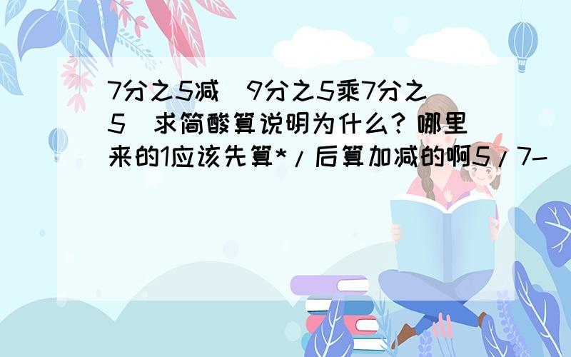 7分之5减（9分之5乘7分之5）求简酸算说明为什么？哪里来的1应该先算*/后算加减的啊5/7-(5/9)*(5/7)=(5/7)*[1-(5/9)]=(5/7)*(4/9)=20/63